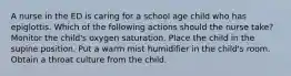 A nurse in the ED is caring for a school age child who has epiglottis. Which of the following actions should the nurse take? Monitor the child's oxygen saturation. Place the child in the supine position. Put a warm mist humidifier in the child's room. Obtain a throat culture from the child.