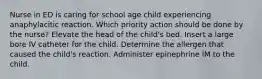 Nurse in ED is caring for school age child experiencing anaphylacitic reaction. Which priority action should be done by the nurse? Elevate the head of the child's bed. Insert a large bore IV catheter for the child. Determine the allergen that caused the child's reaction. Administer epinephrine IM to the child.