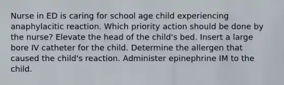 Nurse in ED is caring for school age child experiencing anaphylacitic reaction. Which priority action should be done by the nurse? Elevate the head of the child's bed. Insert a large bore IV catheter for the child. Determine the allergen that caused the child's reaction. Administer epinephrine IM to the child.