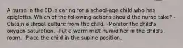 A nurse in the ED is caring for a school-age child who has epiglottis. Which of the following actions should the nurse take? -Obtain a throat culture from the child. -Monitor the child's oxygen saturation. -Put a warm mist humidifier in the child's room. -Place the child in the supine position.