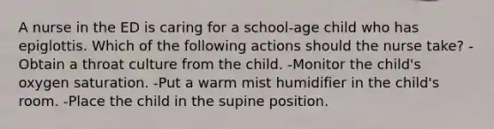 A nurse in the ED is caring for a school-age child who has epiglottis. Which of the following actions should the nurse take? -Obtain a throat culture from the child. -Monitor the child's oxygen saturation. -Put a warm mist humidifier in the child's room. -Place the child in the supine position.