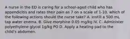 A nurse in the ED is caring for a school-aged child who has appendicitis and rates their pain as 7 on a scale of 1-10. which of the following actions should the nurse take? A. Instill a 500 mL tap water enema. B. Give morphine 0.05 mg/kg IV. C. Administer polyethylene glycol 1g/kg PO D. Apply a heating pad to the child's abdomen.