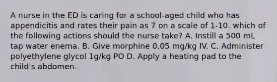 A nurse in the ED is caring for a school-aged child who has appendicitis and rates their pain as 7 on a scale of 1-10. which of the following actions should the nurse take? A. Instill a 500 mL tap water enema. B. Give morphine 0.05 mg/kg IV. C. Administer polyethylene glycol 1g/kg PO D. Apply a heating pad to the child's abdomen.