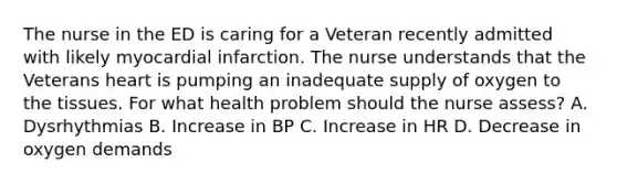 The nurse in the ED is caring for a Veteran recently admitted with likely myocardial infarction. The nurse understands that the Veterans heart is pumping an inadequate supply of oxygen to the tissues. For what health problem should the nurse assess? A. Dysrhythmias B. Increase in BP C. Increase in HR D. Decrease in oxygen demands