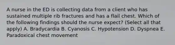 A nurse in the ED is collecting data from a client who has sustained multiple rib fractures and has a flail chest. Which of the following findings should the nurse expect? (Select all that apply) A. Bradycardia B. Cyanosis C. Hypotension D. Dyspnea E. Paradoxical chest movement