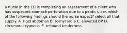 a nurse in the ED is completing an assessment of a client who has suspected stomach perforation due to a peptic ulcer. which of the following findings should the nurse expect? select all that supply. A. rigid abdomen B. tcahycardia C. elevated BP D. circumoral cyanosis E. rebound tenderness