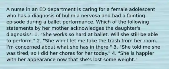 A nurse in an ED department is caring for a female adolescent who has a diagnosis of bulimia nervosa and had a fainting episode during a ballet performance. Which of the following statements by her mother acknowledges the daughter's diagnosis?: 1. "She works so hard at ballet. Will she still be able to perform." 2. "She won't let me take the trash from her room. I'm concerned about what she has in there." 3. "She told me she was tired, so I did her chores for her today." 4. "She is happier with her appearance now that she's lost some weight."