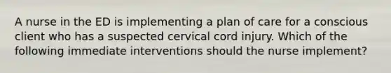 A nurse in the ED is implementing a plan of care for a conscious client who has a suspected cervical cord injury. Which of the following immediate interventions should the nurse implement?