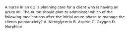 A nurse in an ED is planning care for a client who is having an acute MI. The nurse should plan to administer which of the following medications after the initial acute phase to manage the clients pain/anxiety? A. Nitroglycerin B. Aspirin C. Oxygen D. Morphine