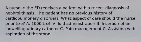 A nurse in the ED receives a patient with a recent diagnosis of nephrolithiasis. The patient has no previous history of cardiopulmonary disorders. What aspect of care should the nurse prioritize? A. 1000 L of IV fluid administration B. Insertion of an indwelling urinary catheter C. Pain management C. Assisting with aspiration of the stone