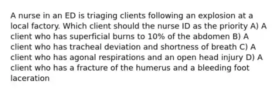 A nurse in an ED is triaging clients following an explosion at a local factory. Which client should the nurse ID as the priority A) A client who has superficial burns to 10% of the abdomen B) A client who has tracheal deviation and shortness of breath C) A client who has agonal respirations and an open head injury D) A client who has a fracture of the humerus and a bleeding foot laceration