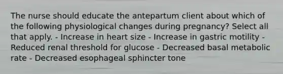 The nurse should educate the antepartum client about which of the following physiological changes during pregnancy? Select all that apply. - Increase in heart size - Increase in gastric motility - Reduced renal threshold for glucose - Decreased basal metabolic rate - Decreased esophageal sphincter tone