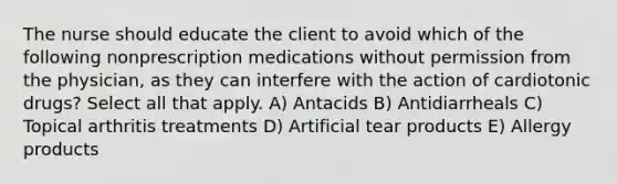 The nurse should educate the client to avoid which of the following nonprescription medications without permission from the physician, as they can interfere with the action of cardiotonic drugs? Select all that apply. A) Antacids B) Antidiarrheals C) Topical arthritis treatments D) Artificial tear products E) Allergy products