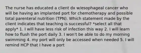 The nurse has educated a client dx w/esophageal cancer who will be having an implanted port for chemotherapy and possible total parenteral nutrition (TPN). Which statement made by the client indicates that teaching is successful? *select all that apply* 1. I will have less risk of infection this way 2. I will learn how to flush the port daily 3. I won't be able to do my morning swimming 4. my port will only be accessed when needed 5. I will remind HCP that I have a port