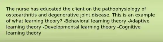 The nurse has educated the client on the pathophysiology of osteoarthritis and degenerative joint disease. This is an example of what learning theory? -Behavioral learning theory -Adaptive learning theory -Developmental learning theory -Cognitive learning theory