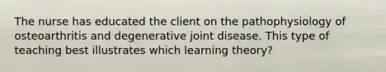 The nurse has educated the client on the pathophysiology of osteoarthritis and degenerative joint disease. This type of teaching best illustrates which learning theory?