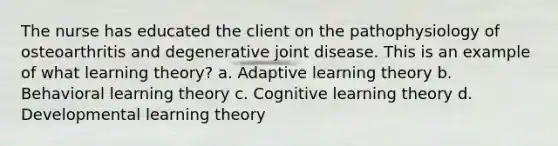 The nurse has educated the client on the pathophysiology of osteoarthritis and degenerative joint disease. This is an example of what learning theory? a. Adaptive learning theory b. Behavioral learning theory c. Cognitive learning theory d. Developmental learning theory