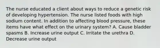 The nurse educated a client about ways to reduce a genetic risk of developing hypertension. The nurse listed foods with high sodium content. In addition to affecting blood​ pressure, these items have what effect on the urinary​ system? A. Cause bladder spasms B. Increase urine output C. Irritate the urethra D. Decrease urine output