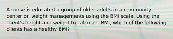 A nurse is educated a group of older adults in a community center on weight managements using the BMI scale. Using the client's height and weight to calculate BMI, which of the following clients has a healthy BMI?