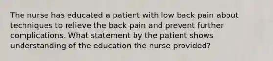 The nurse has educated a patient with low back pain about techniques to relieve the back pain and prevent further complications. What statement by the patient shows understanding of the education the nurse provided?