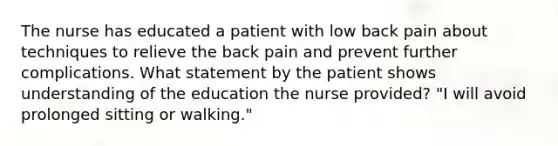 The nurse has educated a patient with low back pain about techniques to relieve the back pain and prevent further complications. What statement by the patient shows understanding of the education the nurse provided? "I will avoid prolonged sitting or walking."