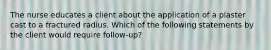 The nurse educates a client about the application of a plaster cast to a fractured radius. Which of the following statements by the client would require follow-up?