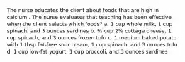 The nurse educates the client about foods that are high in calcium . The nurse evaluates that teaching has been effective when the client selects which foods? a. 1 cup whole milk, 1 cup spinach, and 3 ounces sardines b. ½ cup 2% cottage cheese, 1 cup spinach, and 3 ounces frozen tofu c. 1 medium baked potato with 1 tbsp fat-free sour cream, 1 cup spinach, and 3 ounces tofu d. 1 cup low-fat yogurt, 1 cup broccoli, and 3 ounces sardines