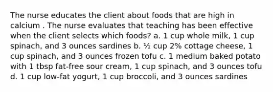 The nurse educates the client about foods that are high in calcium . The nurse evaluates that teaching has been effective when the client selects which foods? a. 1 cup whole milk, 1 cup spinach, and 3 ounces sardines b. ½ cup 2% cottage cheese, 1 cup spinach, and 3 ounces frozen tofu c. 1 medium baked potato with 1 tbsp fat-free sour cream, 1 cup spinach, and 3 ounces tofu d. 1 cup low-fat yogurt, 1 cup broccoli, and 3 ounces sardines