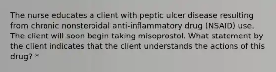 The nurse educates a client with peptic ulcer disease resulting from chronic nonsteroidal anti-inflammatory drug (NSAID) use. The client will soon begin taking misoprostol. What statement by the client indicates that the client understands the actions of this drug? *