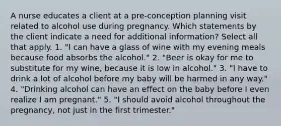 A nurse educates a client at a pre-conception planning visit related to alcohol use during pregnancy. Which statements by the client indicate a need for additional information? Select all that apply. 1. "I can have a glass of wine with my evening meals because food absorbs the alcohol." 2. "Beer is okay for me to substitute for my wine, because it is low in alcohol." 3. "I have to drink a lot of alcohol before my baby will be harmed in any way." 4. "Drinking alcohol can have an effect on the baby before I even realize I am pregnant." 5. "I should avoid alcohol throughout the pregnancy, not just in the first trimester."