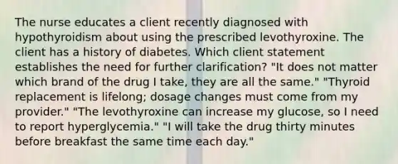 The nurse educates a client recently diagnosed with hypothyroidism about using the prescribed levothyroxine. The client has a history of diabetes. Which client statement establishes the need for further clarification? "It does not matter which brand of the drug I take, they are all the same." "Thyroid replacement is lifelong; dosage changes must come from my provider." "The levothyroxine can increase my glucose, so I need to report hyperglycemia." "I will take the drug thirty minutes before breakfast the same time each day."