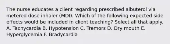 The nurse educates a client regarding prescribed albuterol via metered dose inhaler (MDI). Which of the following expected side effects would be included in client teaching? Select all that apply. A. Tachycardia B. Hypotension C. Tremors D. Dry mouth E. Hyperglycemia F. Bradycardia