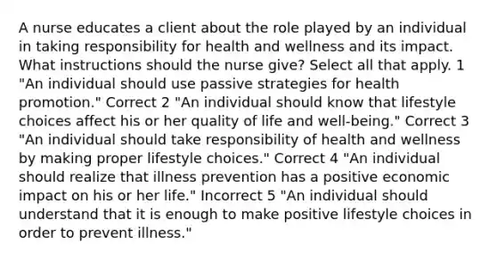 A nurse educates a client about the role played by an individual in taking responsibility for health and wellness and its impact. What instructions should the nurse give? Select all that apply. 1 "An individual should use passive strategies for health promotion." Correct 2 "An individual should know that lifestyle choices affect his or her quality of life and well-being." Correct 3 "An individual should take responsibility of health and wellness by making proper lifestyle choices." Correct 4 "An individual should realize that illness prevention has a positive economic impact on his or her life." Incorrect 5 "An individual should understand that it is enough to make positive lifestyle choices in order to prevent illness."