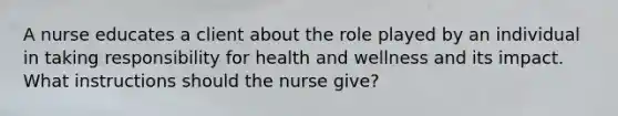 A nurse educates a client about the role played by an individual in taking responsibility for health and wellness and its impact. What instructions should the nurse give?