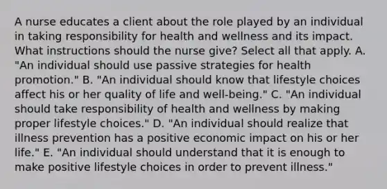 A nurse educates a client about the role played by an individual in taking responsibility for health and wellness and its impact. What instructions should the nurse give? Select all that apply. A. "An individual should use passive strategies for health promotion." B. "An individual should know that lifestyle choices affect his or her quality of life and well-being." C. "An individual should take responsibility of health and wellness by making proper lifestyle choices." D. "An individual should realize that illness prevention has a positive economic impact on his or her life." E. "An individual should understand that it is enough to make positive lifestyle choices in order to prevent illness."