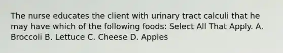 The nurse educates the client with urinary tract calculi that he may have which of the following foods: Select All That Apply. A. Broccoli B. Lettuce C. Cheese D. Apples