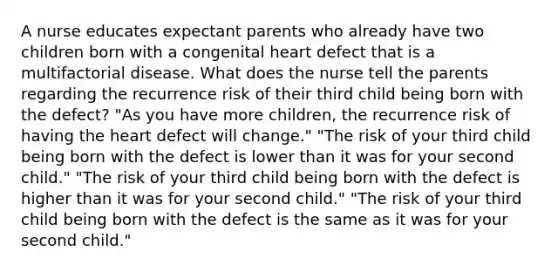 A nurse educates expectant parents who already have two children born with a congenital heart defect that is a multifactorial disease. What does the nurse tell the parents regarding the recurrence risk of their third child being born with the defect? "As you have more children, the recurrence risk of having the heart defect will change." "The risk of your third child being born with the defect is lower than it was for your second child." "The risk of your third child being born with the defect is higher than it was for your second child." "The risk of your third child being born with the defect is the same as it was for your second child."