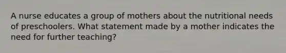 A nurse educates a group of mothers about the nutritional needs of preschoolers. What statement made by a mother indicates the need for further teaching?