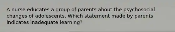 A nurse educates a group of parents about the psychosocial changes of adolescents. Which statement made by parents indicates inadequate learning?