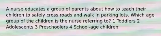 A nurse educates a group of parents about how to teach their children to safely cross roads and walk in parking lots. Which age group of the children is the nurse referring to? 1 Toddlers 2 Adolescents 3 Preschoolers 4 School-age children