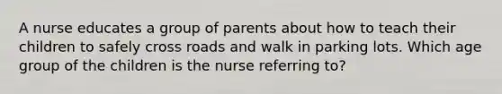 A nurse educates a group of parents about how to teach their children to safely cross roads and walk in parking lots. Which age group of the children is the nurse referring to?