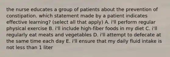 the nurse educates a group of patients about the prevention of constipation. which statement made by a patient indicates effective learning? (select all that apply) A. i'll perform regular physical exercise B. i'll include high-fiber foods in my diet C. i'll regularly eat meats and vegetables D. i'll attempt to defecate at the same time each day E. i'll ensure that my daily fluid intake is not less than 1 liter