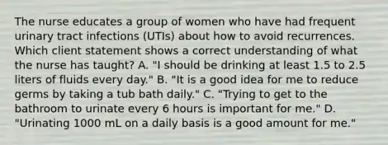 The nurse educates a group of women who have had frequent urinary tract infections (UTIs) about how to avoid recurrences. Which client statement shows a correct understanding of what the nurse has taught? A. "I should be drinking at least 1.5 to 2.5 liters of fluids every day." B. "It is a good idea for me to reduce germs by taking a tub bath daily." C. "Trying to get to the bathroom to urinate every 6 hours is important for me." D. "Urinating 1000 mL on a daily basis is a good amount for me."