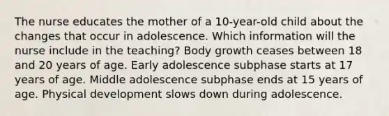 The nurse educates the mother of a 10-year-old child about the changes that occur in adolescence. Which information will the nurse include in the teaching? Body growth ceases between 18 and 20 years of age. Early adolescence subphase starts at 17 years of age. Middle adolescence subphase ends at 15 years of age. Physical development slows down during adolescence.