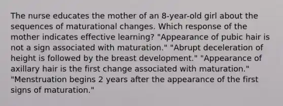 The nurse educates the mother of an 8-year-old girl about the sequences of maturational changes. Which response of the mother indicates effective learning? "Appearance of pubic hair is not a sign associated with maturation." "Abrupt deceleration of height is followed by the breast development." "Appearance of axillary hair is the first change associated with maturation." "Menstruation begins 2 years after the appearance of the first signs of maturation."