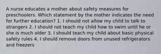 A nurse educates a mother about safety measures for preschoolers. Which statement by the mother indicates the need for further education? 1. I should not allow my child to talk to strangers 2. I should not teach my child how to swim until he or she is much older 3. I should teach my child about basic physical safety rules 4. I should remove doors from unused refrigerators and freezers