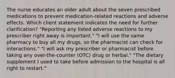 The nurse educates an older adult about the seven prescribed medications to prevent medication-related reactions and adverse effects. Which client statement indicates the need for further clarification? "Reporting any listed adverse reactions to my prescriber right away is important." "I will use the same pharmacy to buy all my drugs, so the pharmacist can check for interactions." "I will ask my prescriber or pharmacist before taking any over-the-counter (OTC) drug or herbal." "The dietary supplement I used to take before admission to the hospital is all right to restart."