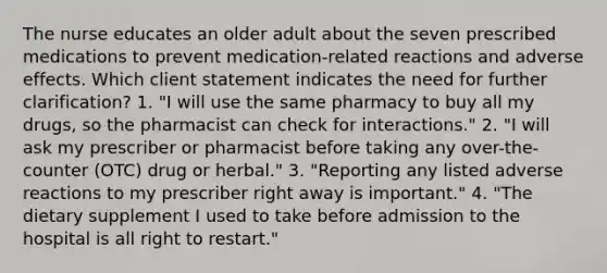 The nurse educates an older adult about the seven prescribed medications to prevent medication-related reactions and adverse effects. Which client statement indicates the need for further clarification? 1. "I will use the same pharmacy to buy all my drugs, so the pharmacist can check for interactions." 2. "I will ask my prescriber or pharmacist before taking any over-the-counter (OTC) drug or herbal." 3. "Reporting any listed adverse reactions to my prescriber right away is important." 4. "The dietary supplement I used to take before admission to the hospital is all right to restart."