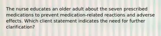 The nurse educates an older adult about the seven prescribed medications to prevent medication-related reactions and adverse effects. Which client statement indicates the need for further clarification?