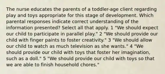 The nurse educates the parents of a toddler-age client regarding play and toys appropriate for this stage of development. Which parental responses indicate correct understanding of the information presented? Select all that apply. 1 "We should expect our child to participate in parallel play." 2 "We should provide our child with finger paints to foster creativity." 3 "We should allow our child to watch as much television as she wants." 4 "We should provide our child with toys that foster her imagination, such as a doll." 5 "We should provide our child with toys so that we are able to finish household chores."